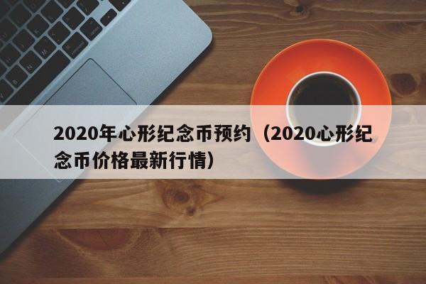 2020年心形纪念币预约（2020心形纪念币价格最新行情）