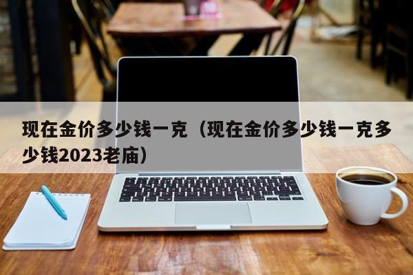 现在金价多少钱一克（现在金价多少钱一克多少钱2023老庙）