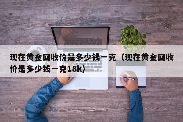 现在黄金回收价是多少钱一克（现在黄金回收价是多少钱一克18k）