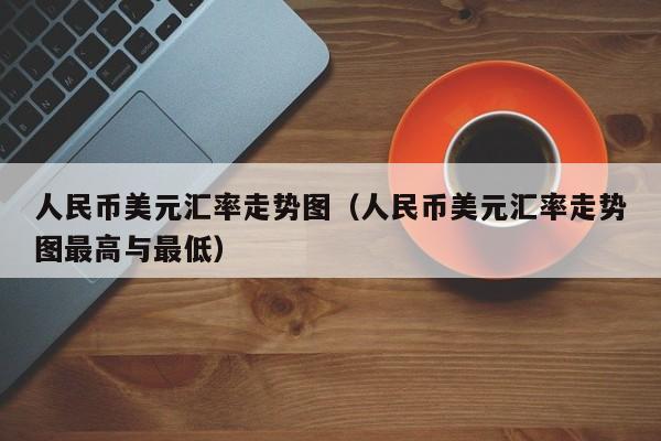 人民币美元汇率走势图（人民币美元汇率走势图最高与最低）