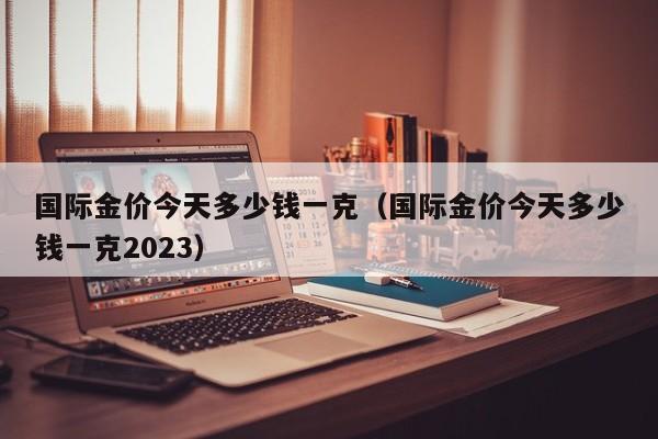 国际金价今天多少钱一克（国际金价今天多少钱一克2023）