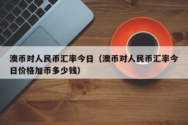 澳币对人民币汇率今日（澳币对人民币汇率今日价格加币多少钱）