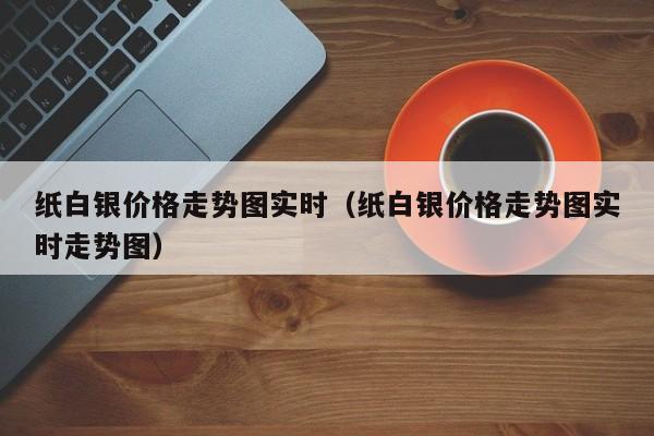 纸白银价格走势图实时（纸白银价格走势图实时走势图）