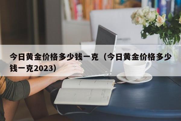 今日黄金价格多少钱一克（今日黄金价格多少钱一克2023）