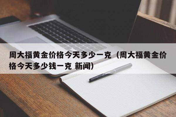 周大福黄金价格今天多少一克（周大福黄金价格今天多少钱一克 新闻）