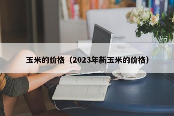 玉米的价格（2023年新玉米的价格）