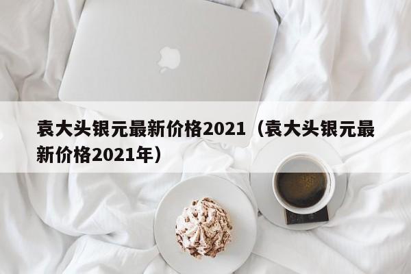 袁大头银元最新价格2021（袁大头银元最新价格2021年）