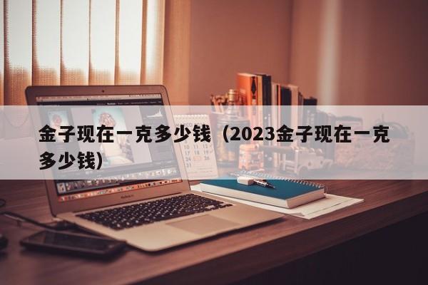 金子现在一克多少钱（2023金子现在一克多少钱）