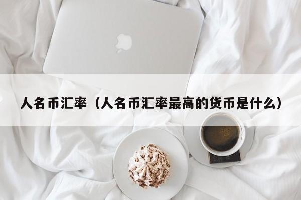 人名币汇率（人名币汇率最高的货币是什么）