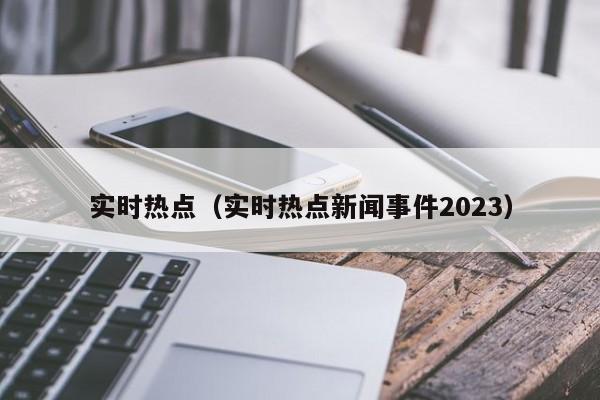 实时热点（实时热点新闻事件2023）