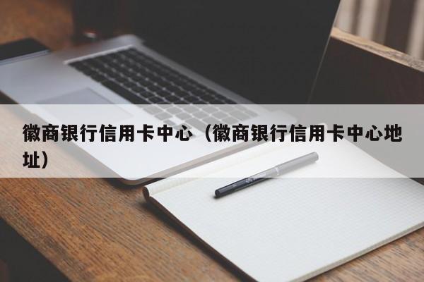 徽商银行信用卡中心（徽商银行信用卡中心地址）