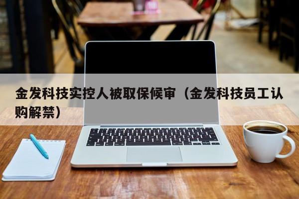 金发科技实控人被取保候审（金发科技员工认购解禁）