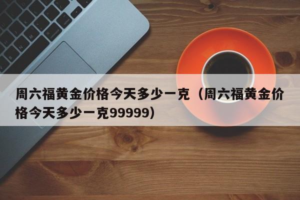 周六福黄金价格今天多少一克（周六福黄金价格今天多少一克99999）