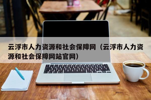 云浮市人力资源和社会保障网（云浮市人力资源和社会保障网站官网）