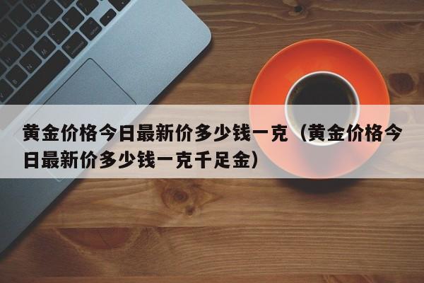 黄金价格今日最新价多少钱一克（黄金价格今日最新价多少钱一克千足金）