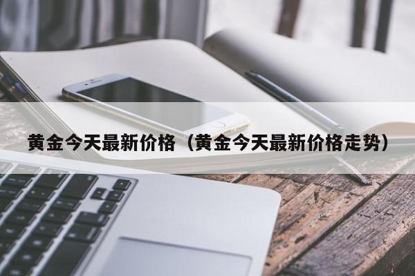 黄金今天最新价格（黄金今天最新价格走势）