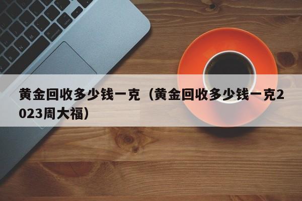 黄金回收多少钱一克（黄金回收多少钱一克2023周大福）