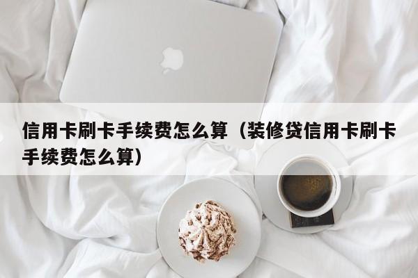 信用卡刷卡手续费怎么算（装修贷信用卡刷卡手续费怎么算）