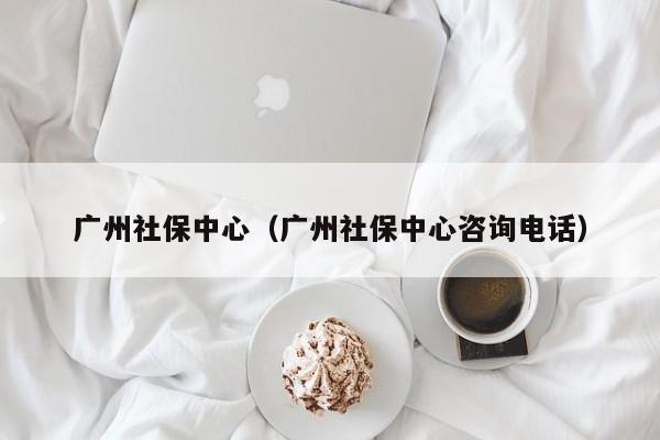 广州社保中心（广州社保中心咨询电话）