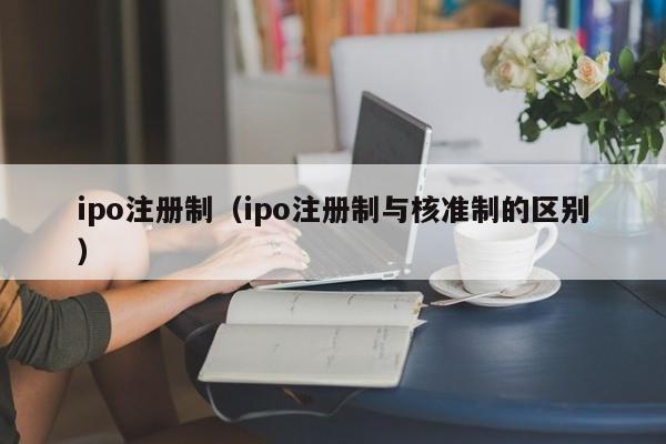 ipo注册制（ipo注册制与核准制的区别）