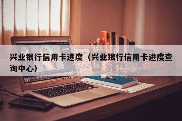 兴业银行信用卡进度（兴业银行信用卡进度查询中心）