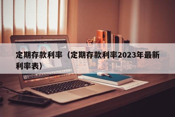 定期存款利率（定期存款利率2023年最新利率表）