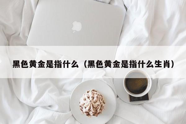 黑色黄金是指什么（黑色黄金是指什么生肖）