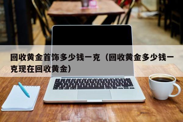 回收黄金首饰多少钱一克（回收黄金多少钱一克现在回收黄金）