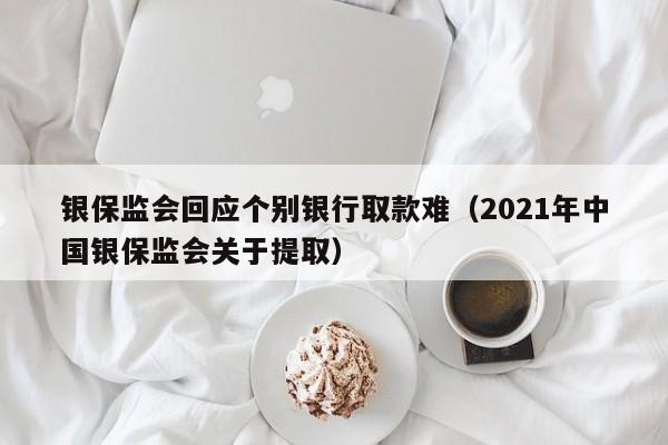 银保监会回应个别银行取款难（2021年中国银保监会关于提取）