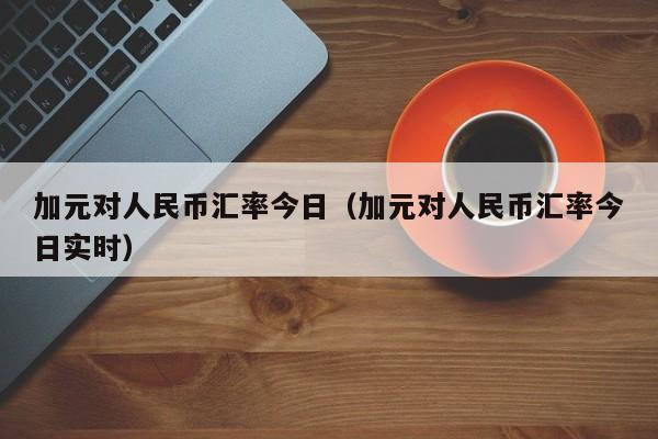 加元对人民币汇率今日（加元对人民币汇率今日实时）