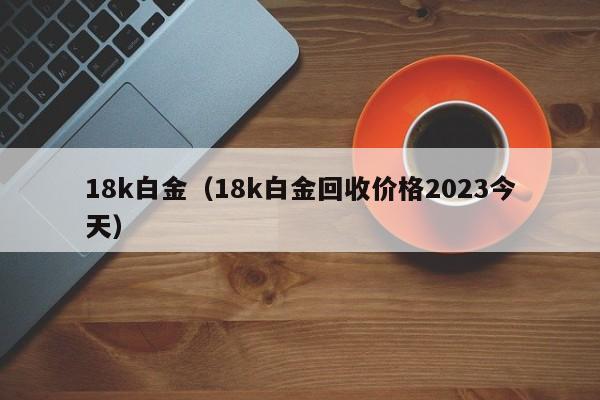 18k白金（18k白金回收价格2023今天）