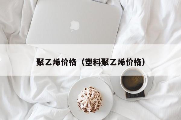 聚乙烯价格（塑料聚乙烯价格）