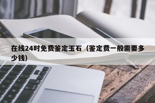 在线24时免费鉴定玉石（鉴定费一般需要多少钱）