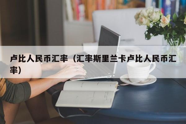 卢比人民币汇率（汇率斯里兰卡卢比人民币汇率）