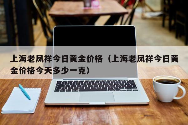 上海老凤祥今日黄金价格（上海老凤祥今日黄金价格今天多少一克）