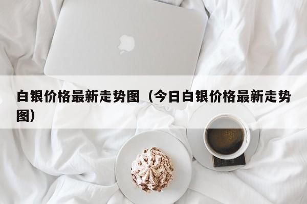 白银价格最新走势图（今日白银价格最新走势图）