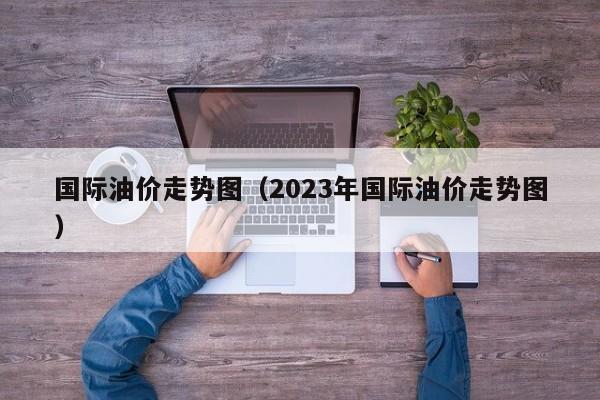 国际油价走势图（2023年国际油价走势图）