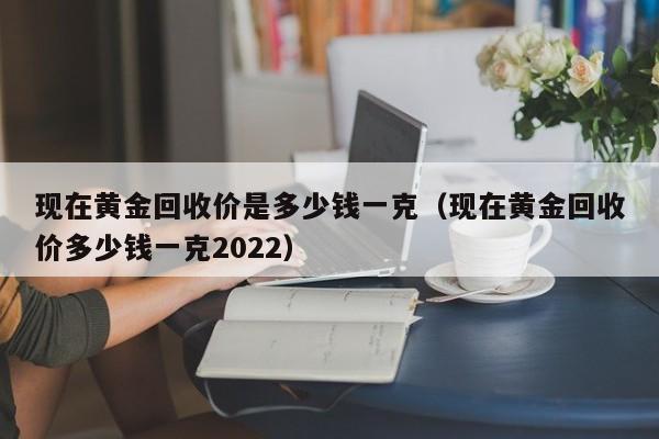 现在黄金回收价是多少钱一克（现在黄金回收价多少钱一克2022）