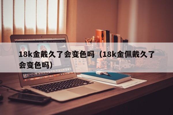 18k金戴久了会变色吗（18k金佩戴久了会变色吗）